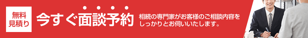 無料見積り,今すぐ面談予約,相続の専門家がお客様のご相談内容をしっかりとお伺いいたします。